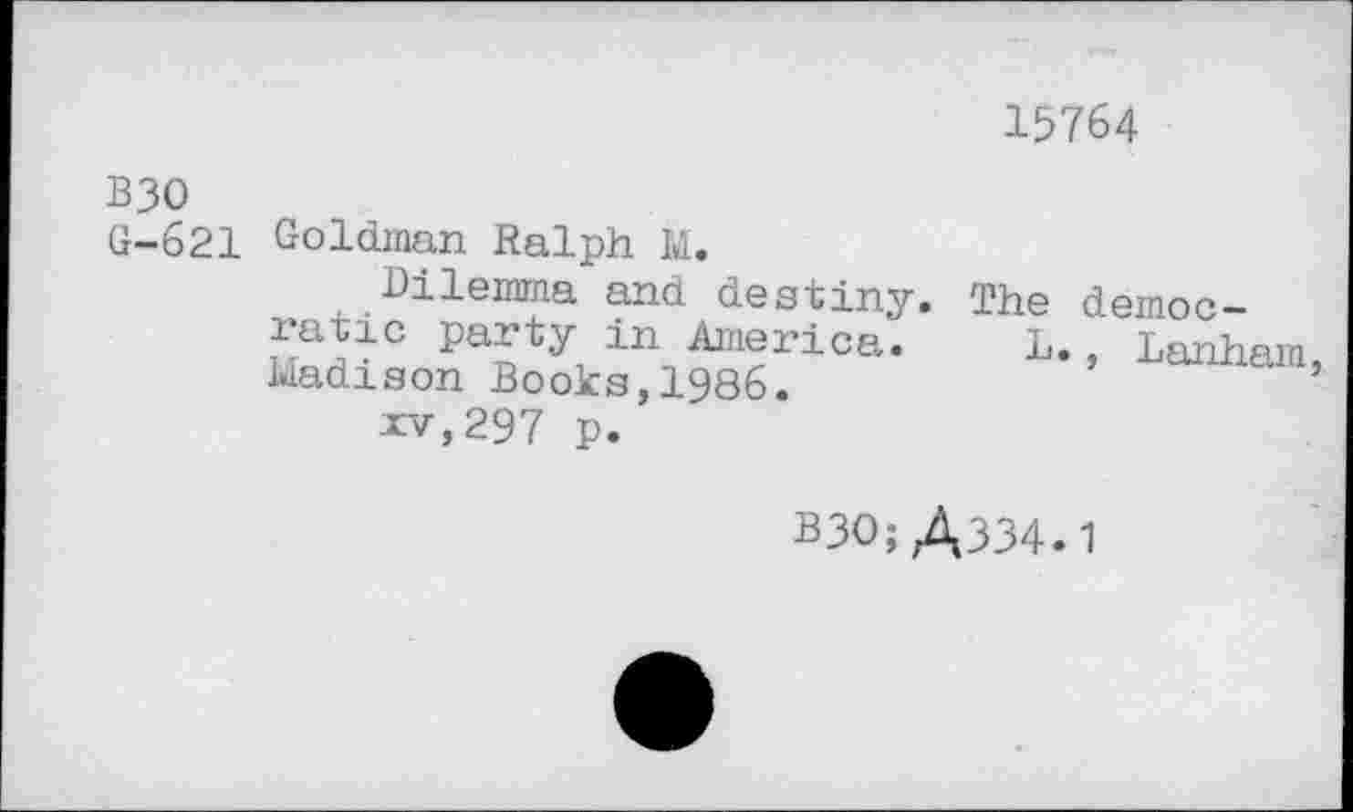 ﻿15764
B30 G-621
Goldman Ralph M.
Dilemma and destiny. The ratio party in America. L Madison Books,1986.
xv,297 p.
democ-
, Lanham,
B30; A334.1